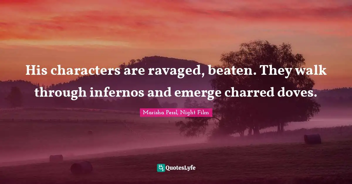 His characters are ravaged, beaten. They walk through infernos and emerge charred doves.