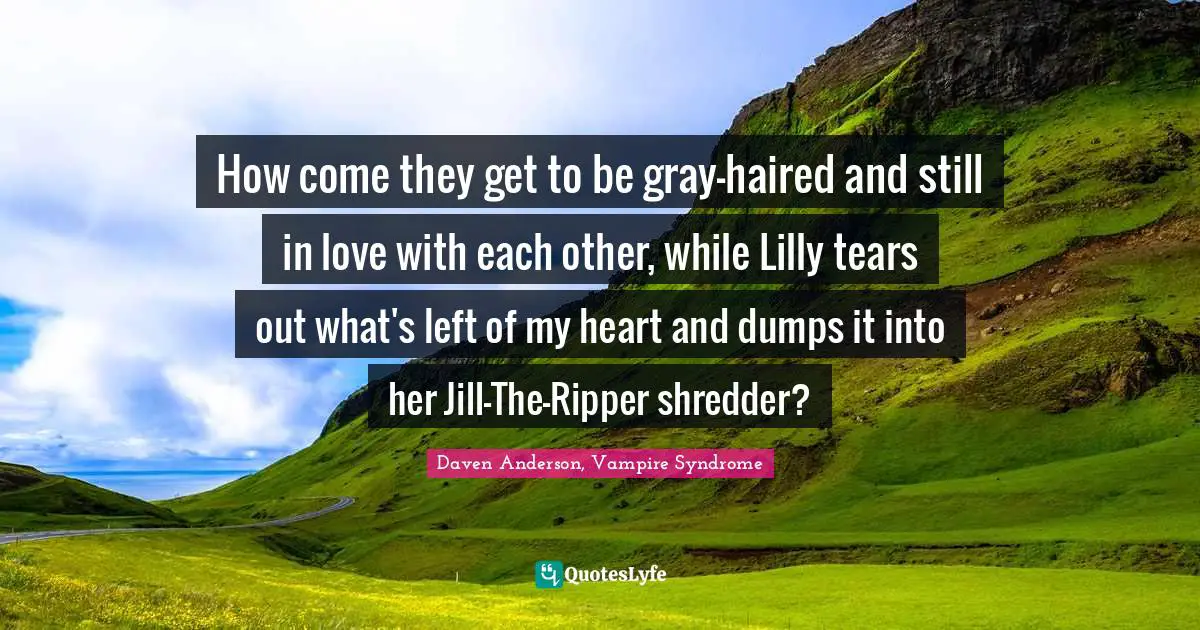 How come they get to be gray-haired and still in love with each other, while Lilly tears out what's left of my heart and dumps it into her Jill-The-Ripper shredder?