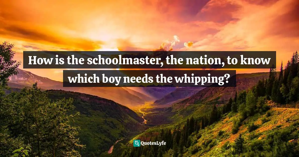 How is the schoolmaster, the nation, to know which boy needs the whipping?