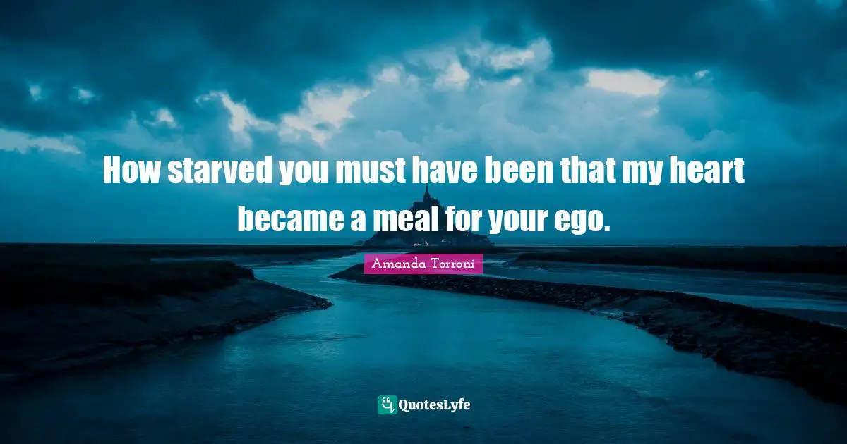 How starved you must have been that my heart became a meal for your ego.