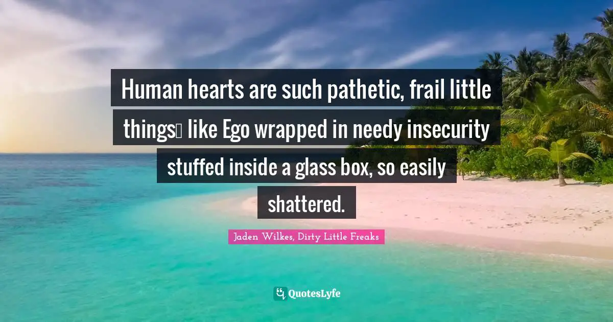 Human hearts are such pathetic, frail little things… like Ego wrapped in needy insecurity stuffed inside a glass box, so easily shattered.