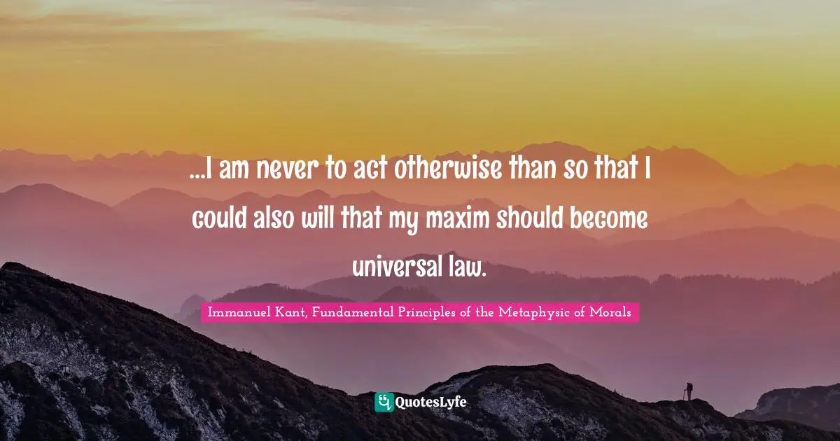 Immanuel Kant, Fundamental Principles of the Metaphysic of Morals Quotes: ...I am never to act otherwise than so that I could also will that my maxim should become universal law.