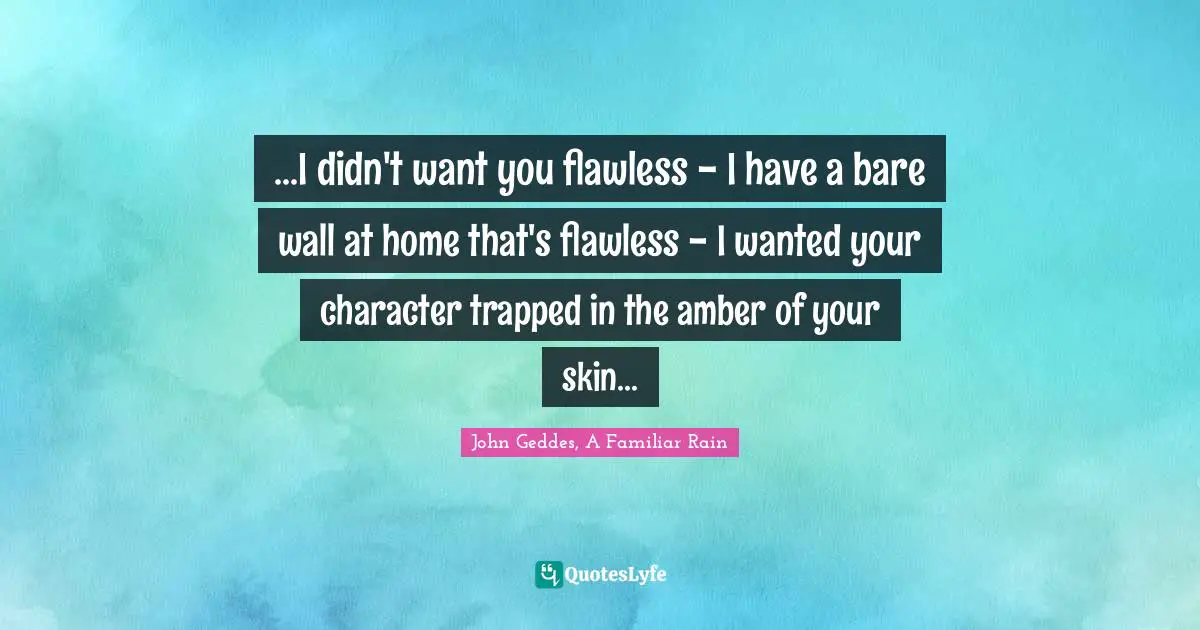 John Geddes, A Familiar Rain Quotes: "...I didn't want you flawless - I have a bare wall at home that's flawless - I wanted your character trapped in the amber of your skin..."