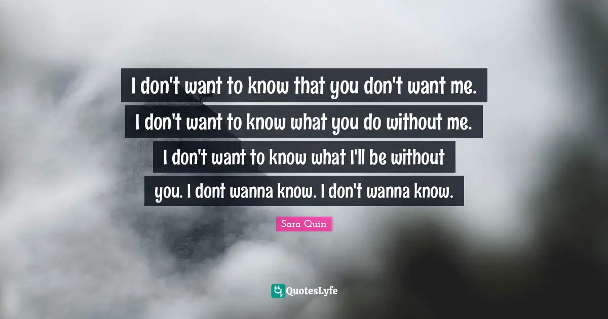 Tegan Quin Quotes: "I don't want to know that you don't want me. I don't want to know what you do without me. I don't want to know what I'll be without you. I dont wanna know. I don't wanna know."