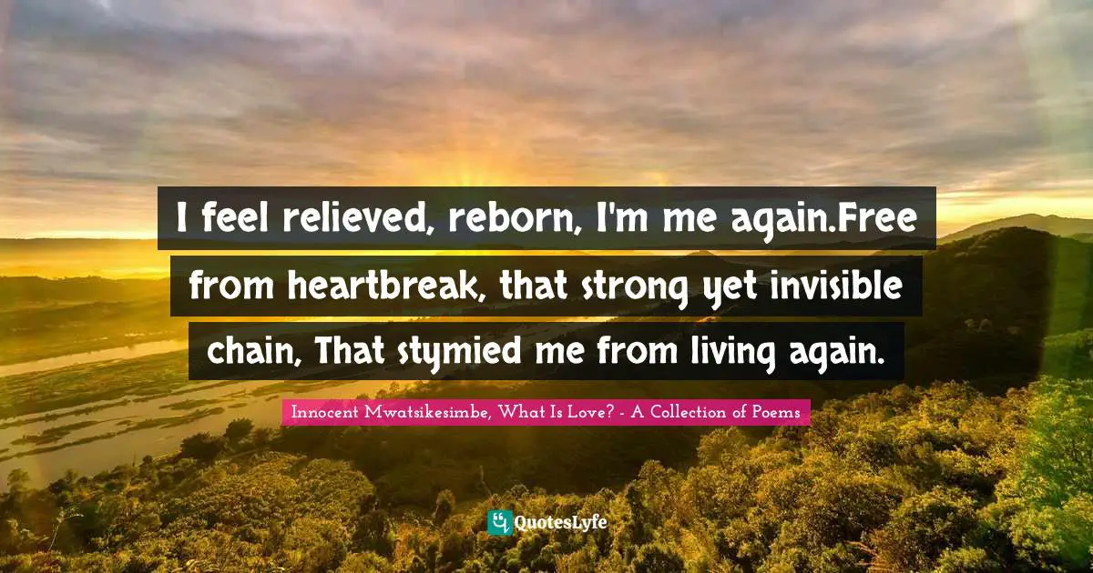 Innocent Mwatsikesimbe, What Is Love? - A Collection Of Poems Quotes: "I feel relieved, reborn, I'm me again.Free from heartbreak, that strong yet invisible chain, That stymied me from living again."