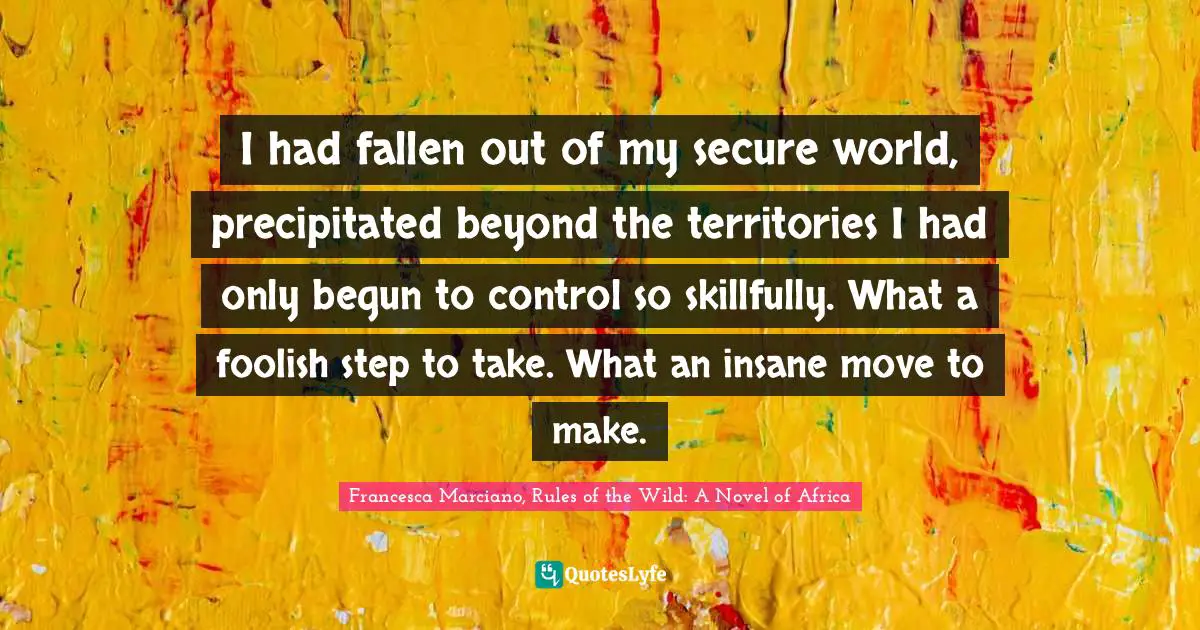 I had fallen out of my secure world, precipitated beyond the territories I had only begun to control so skillfully. What a foolish step to take. What an insane move to make.