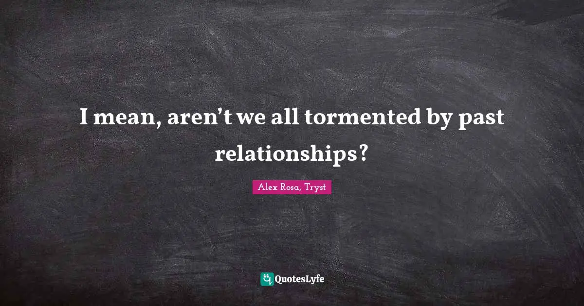 I mean, aren’t we all tormented by past relationships?