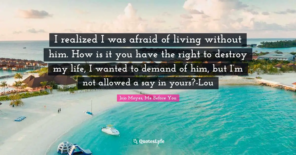 I realized I was afraid of living without him. How is it you have the right to destroy my life, I wanted to demand of him, but I’m not allowed a say in yours?-Lou