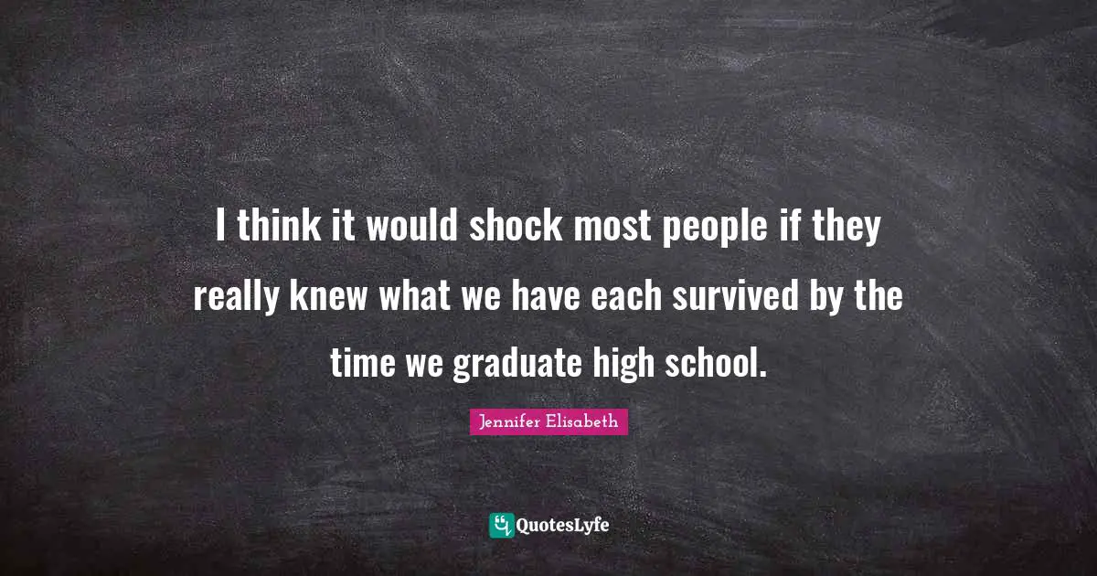 I think it would shock most people if they really knew what we have each survived by the time we graduate high school.