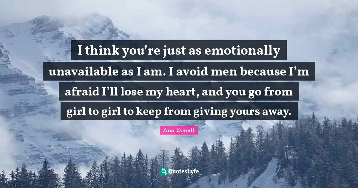 I think you’re just as emotionally unavailable as I am. I avoid men because I’m afraid I’ll lose my heart, and you go from girl to girl to keep from giving yours away.