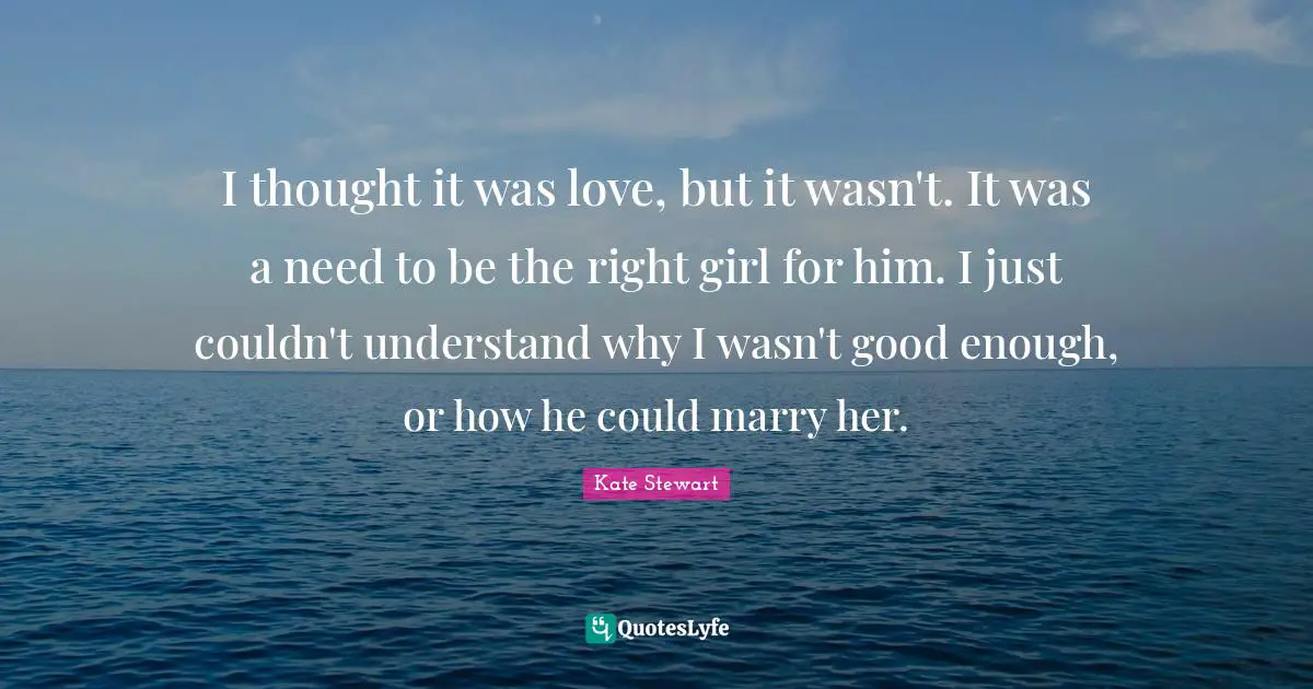 I thought it was love, but it wasn't. It was a need to be the right girl for him. I just couldn't understand why I wasn't good enough, or how he could marry her.