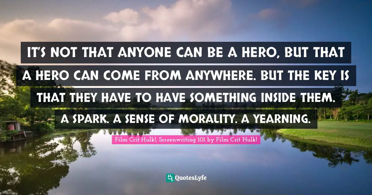 IT’S NOT THAT ANYONE CAN BE A HERO, BUT THAT A HERO CAN COME FROM ANYWHERE. BUT THE KEY IS THAT THEY HAVE TO HAVE SOMETHING INSIDE THEM. A SPARK. A SENSE OF MORALITY. A YEARNING.