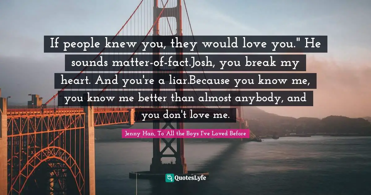 If people knew you, they would love you." He sounds matter-of-fact.Josh, you break my heart. And you're a liar.Because you know me, you know me better than almost anybody, and you don't love me.
