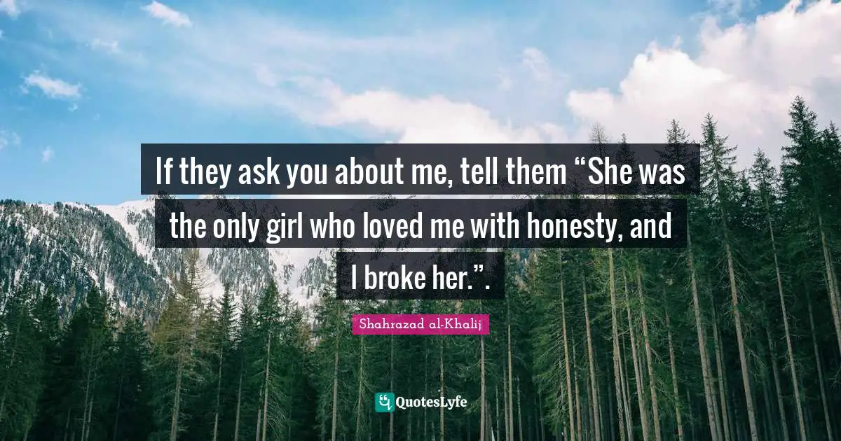 If they ask you about me, tell them “She was the only girl who loved me with honesty, and I broke her.”.
