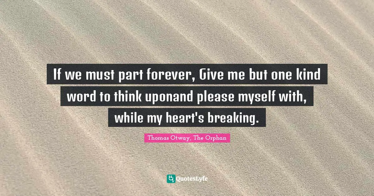 If we must part forever, Give me but one kind word to think uponand please myself with, while my heart's breaking.