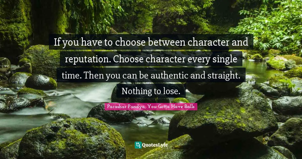 If you have to choose between character and reputation. Choose character every single time. Then you can be authentic and straight. Nothing to lose.