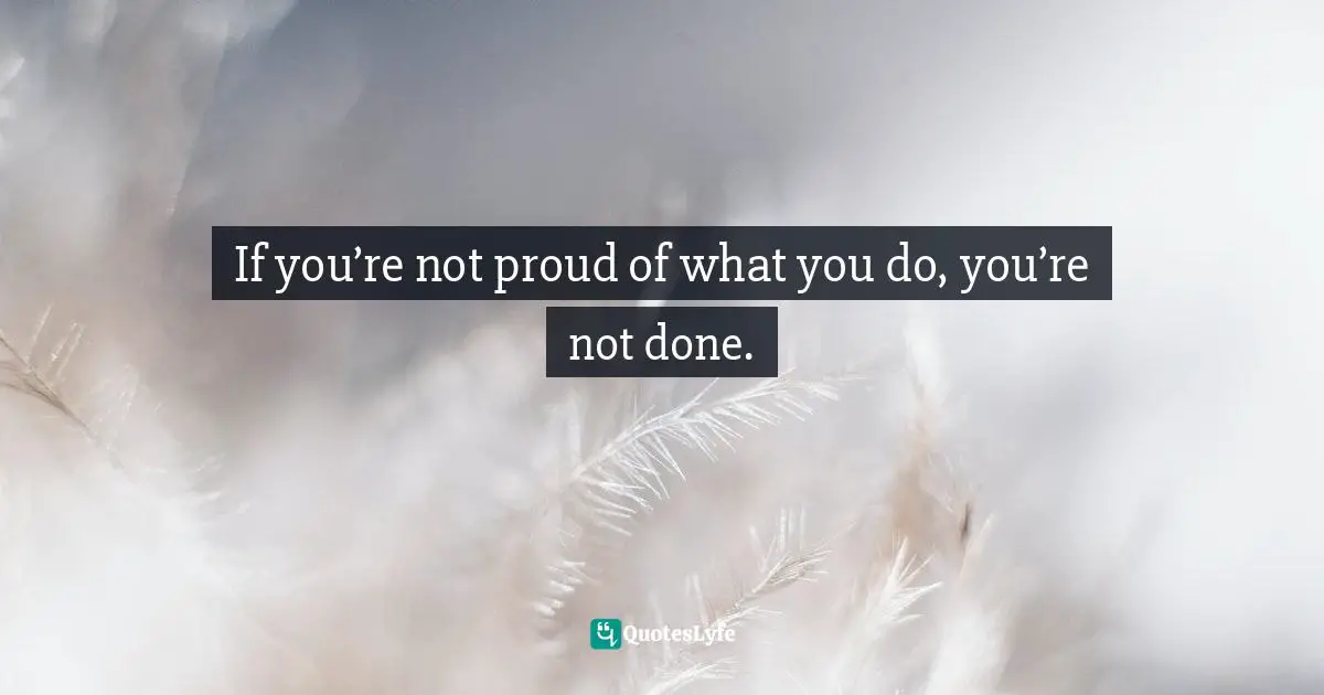 If you’re not proud of what you do, you’re not done.