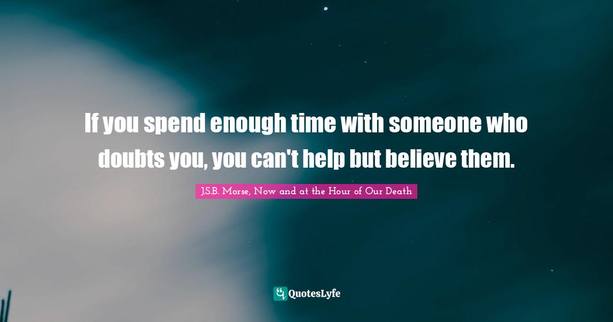 If you spend enough time with someone who doubts you, you can't help but believe them.