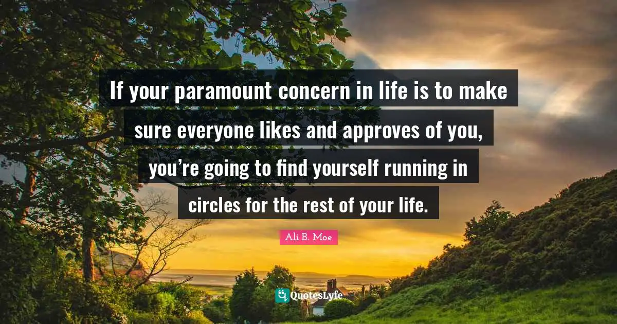 If your paramount concern in life is to make sure everyone likes and approves of you, you’re going to find yourself running in circles for the rest of your life.