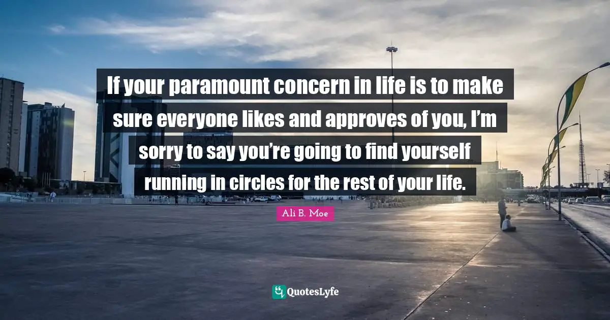 If your paramount concern in life is to make sure everyone likes and approves of you, I’m sorry to say you’re going to find yourself running in circles for the rest of your life.