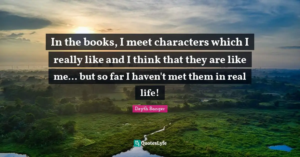 In the books, I meet characters which I really like and I think that they are like me... but so far I haven't met them in real life!