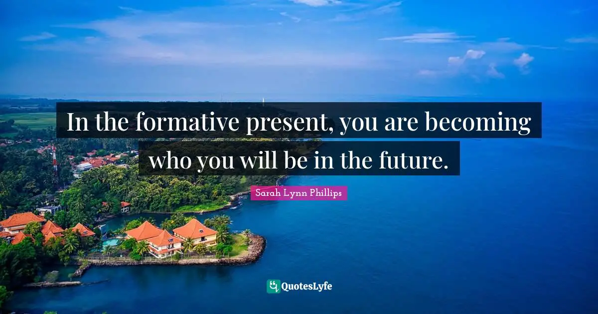 In the formative present, you are becoming who you will be in the future.