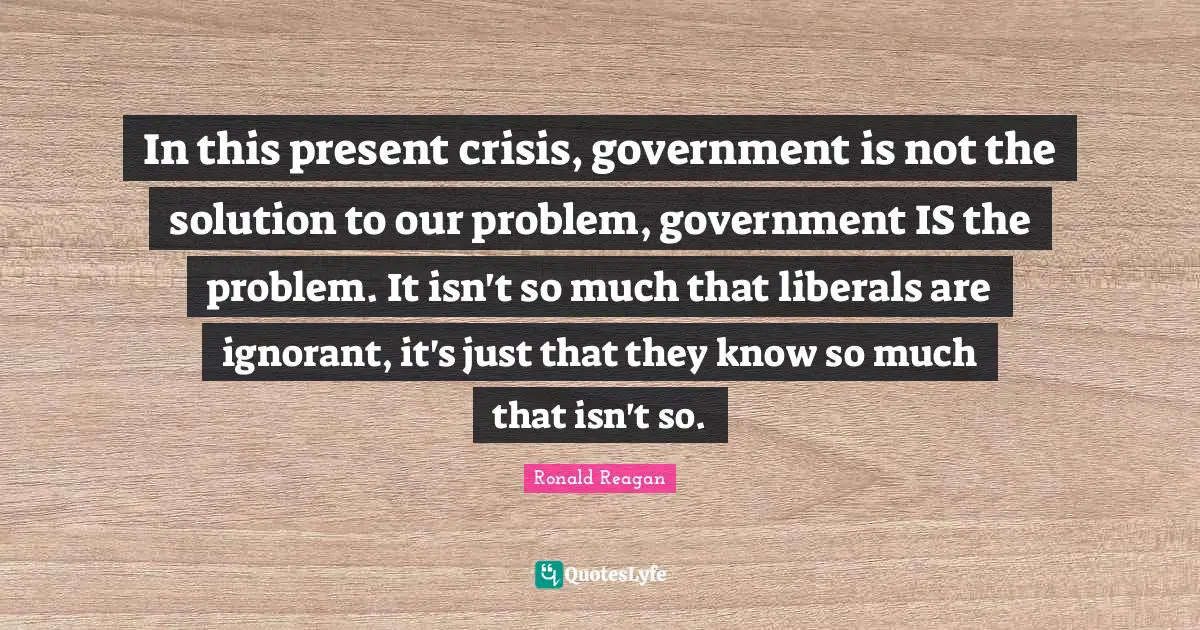 In this present crisis, government is not the solution to our problem, government IS the problem. It isn't so much that liberals are ignorant, it's just that they know so much that isn't so.
