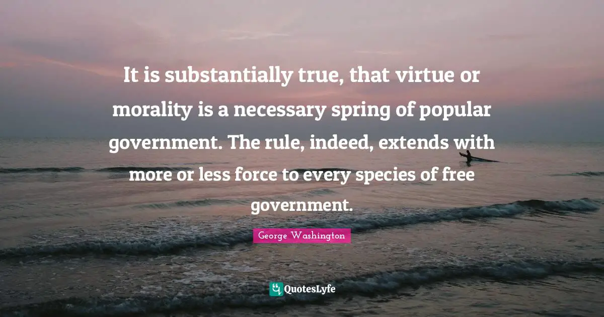 It is substantially true, that virtue or morality is a necessary spring of popular government. The rule, indeed, extends with more or less force to every species of free government.