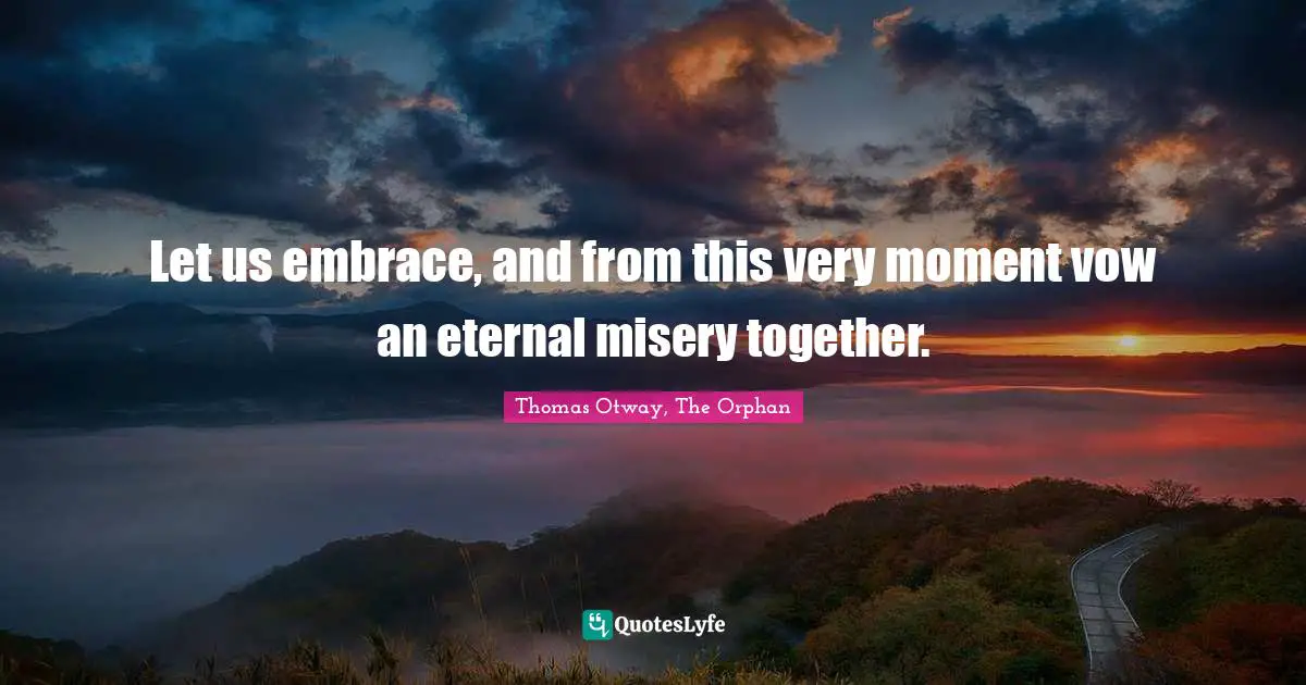 Let us embrace, and from this very moment vow an eternal misery together.
