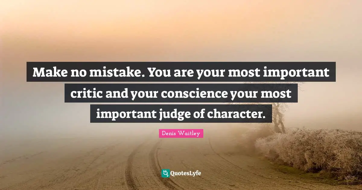 Make no mistake. You are your most important critic and your conscience your most important judge of character.