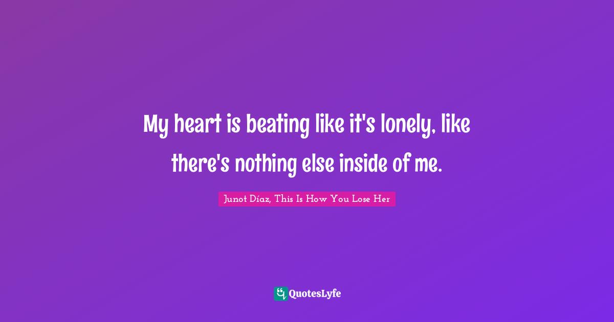 My heart is beating like it's lonely, like there's nothing else inside of me.