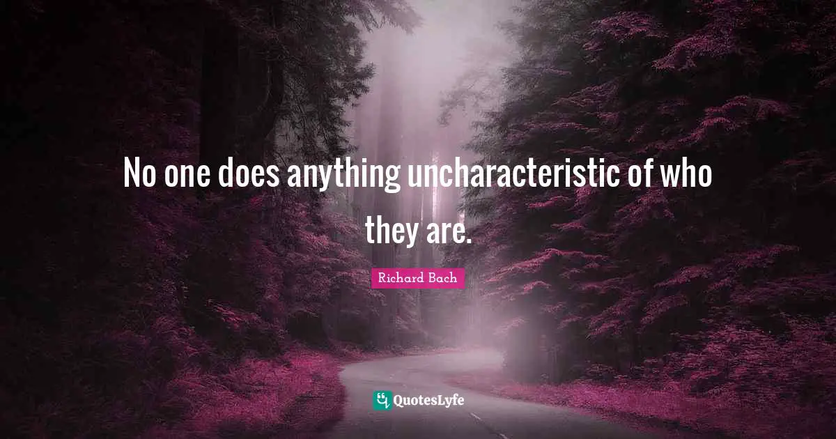 No one does anything uncharacteristic of who they are.