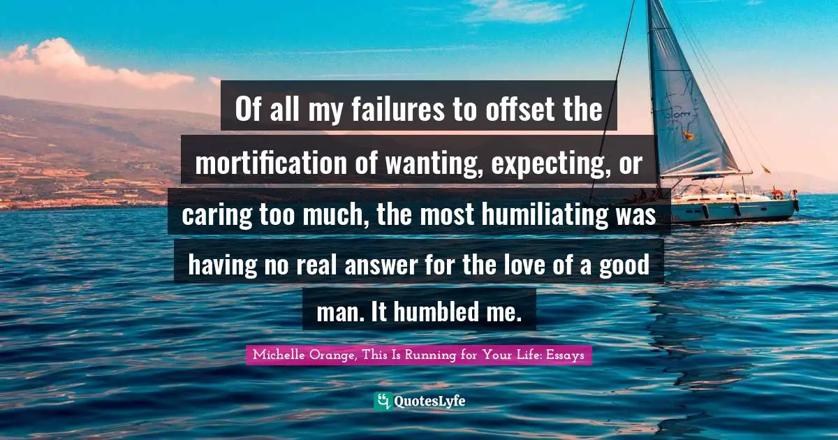Of all my failures to offset the mortification of wanting, expecting, or caring too much, the most humiliating was having no real answer for the love of a good man. It humbled me.
