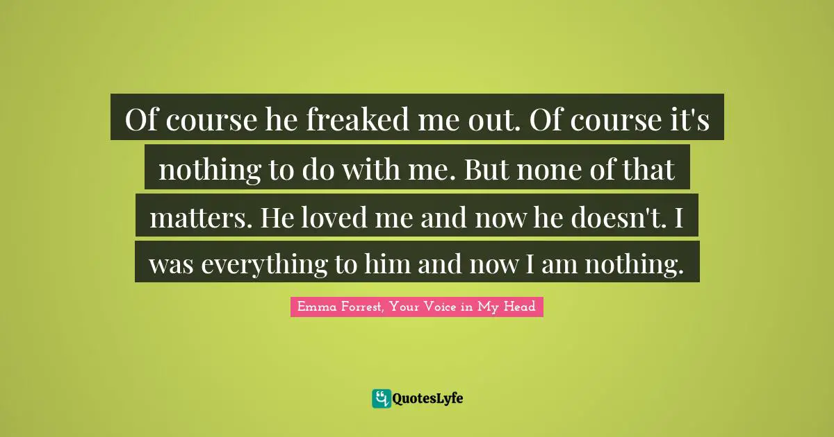 Emma Forrest, Your Voice In My Head Quotes: "Of course he freaked me out. Of course it's nothing to do with me. But none of that matters. He loved me and now he doesn't. I was everything to him and now I am nothing."
