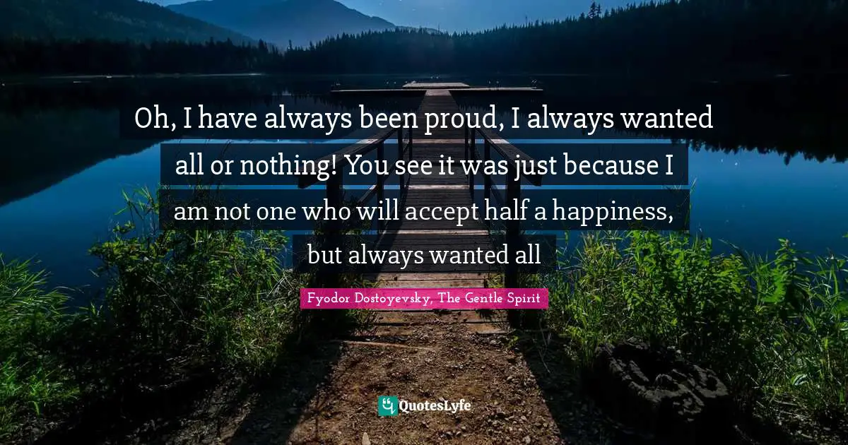 Oh, I have always been proud, I always wanted all or nothing! You see it was just because I am not one who will accept half a happiness, but always wanted all