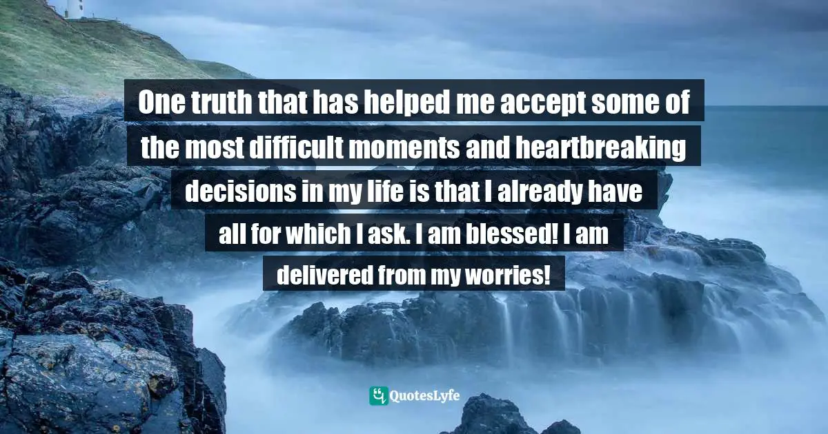 One truth that has helped me accept some of the most difficult moments and heartbreaking decisions in my life is that I already have all for which I ask. I am blessed! I am delivered from my worries!