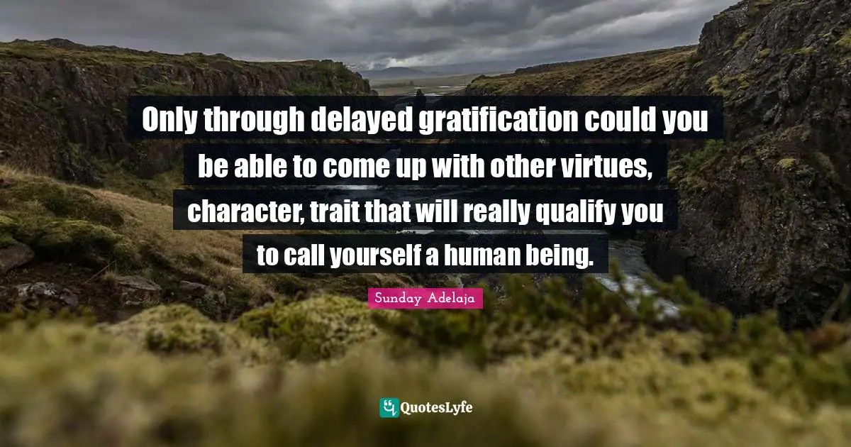 Only through delayed gratification could you be able to come up with other virtues, character, trait that will really qualify you to call yourself a human being.