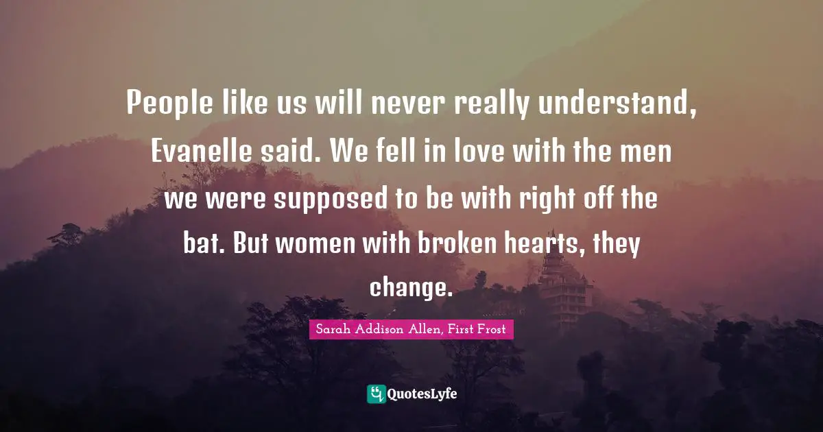 Sarah Addison Allen, First Frost Quotes: "People like us will never really understand, Evanelle said. We fell in love with the men we were supposed to be with right off the bat. But women with broken hearts, they change."
