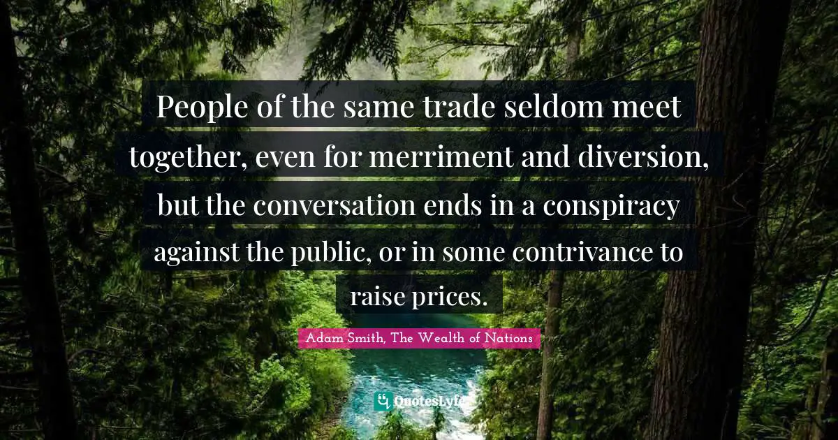 Adam Smith, The Wealth of Nations Quotes: People of the same trade seldom meet together, even for merriment and diversion, but the conversation ends in a conspiracy against the public, or in some contrivance to raise prices.