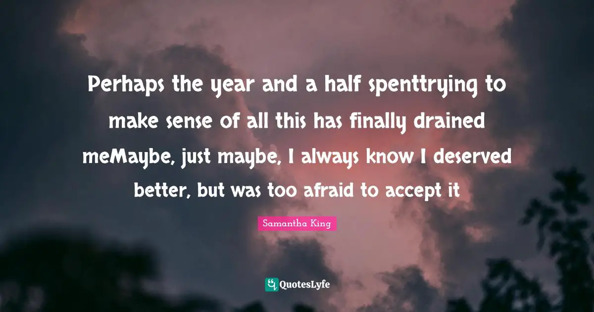 Perhaps the year and a half spenttrying to make sense of all this has finally drained meMaybe, just maybe, I always know I deserved better, but was too afraid to accept it