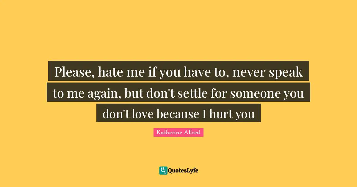 Please, hate me if you have to, never speak to me again, but don't settle for someone you don't love because I hurt you