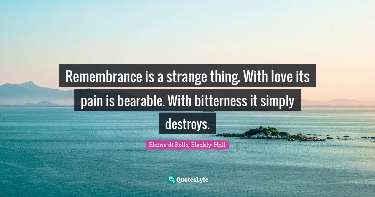 Remembrance is a strange thing. With love its pain is bearable. With bitterness it simply destroys.