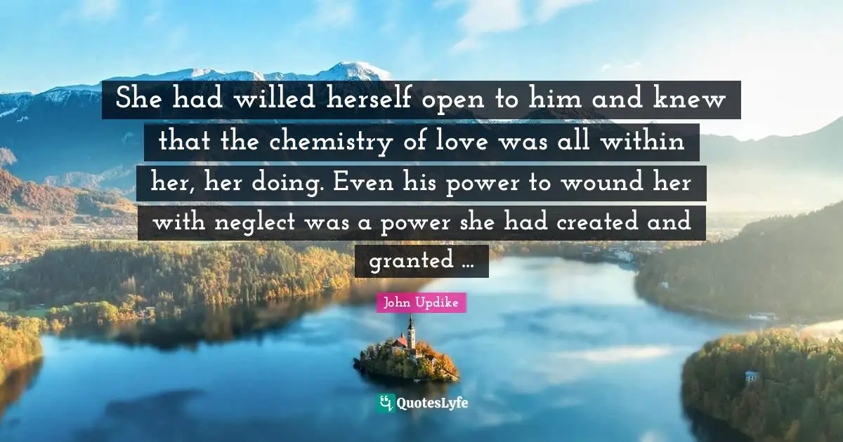 She had willed herself open to him and knew that the chemistry of love was all within her, her doing. Even his power to wound her with neglect was a power she had created and granted ...