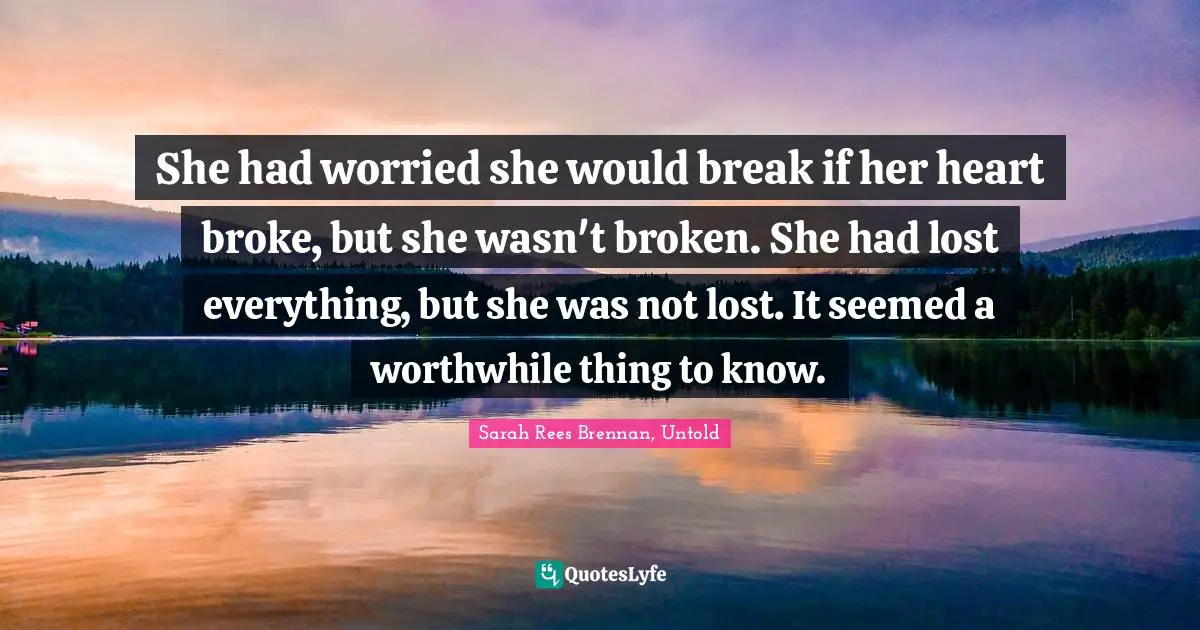 Teen Quotes: "She had worried she would break if her heart broke, but she wasn't broken. She had lost everything, but she was not lost. It seemed a worthwhile thing to know."