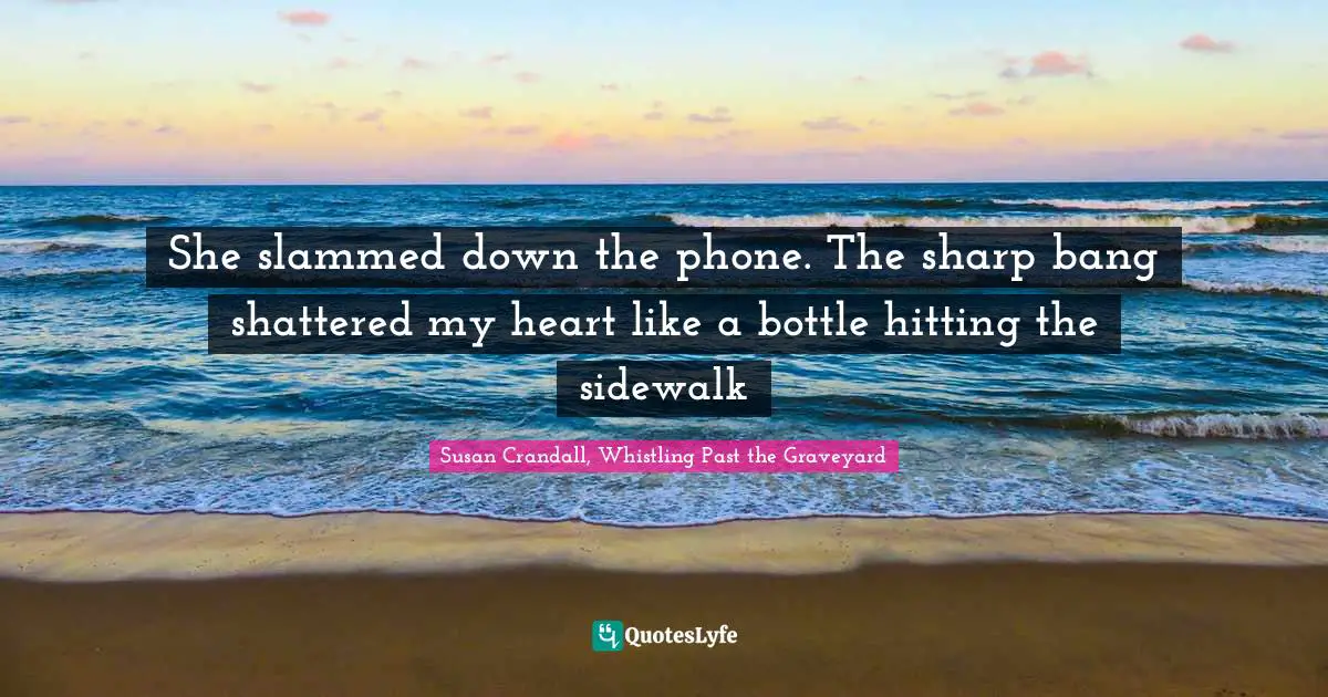 She slammed down the phone. The sharp bang shattered my heart like a bottle hitting the sidewalk