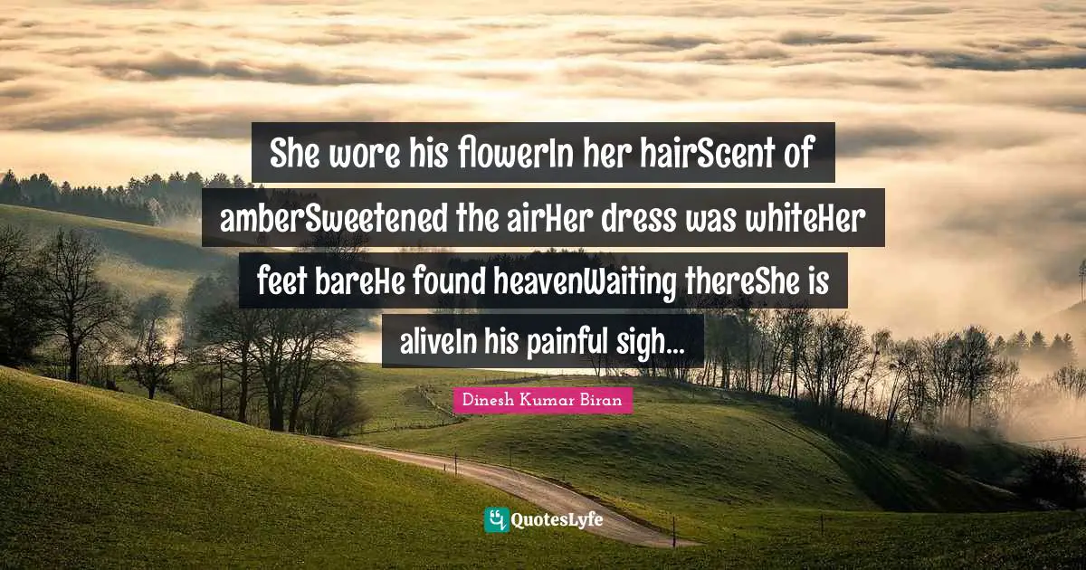 She wore his flowerIn her hairScent of amberSweetened the airHer dress was whiteHer feet bareHe found heavenWaiting thereShe is aliveIn his painful sigh...