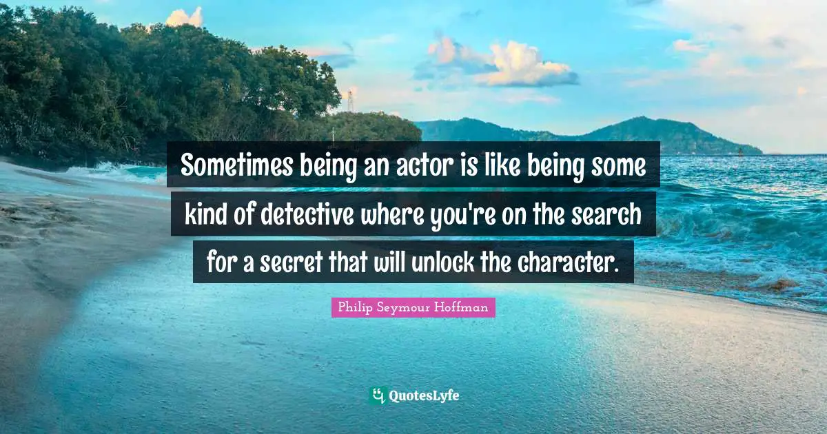 Sometimes being an actor is like being some kind of detective where you're on the search for a secret that will unlock the character.