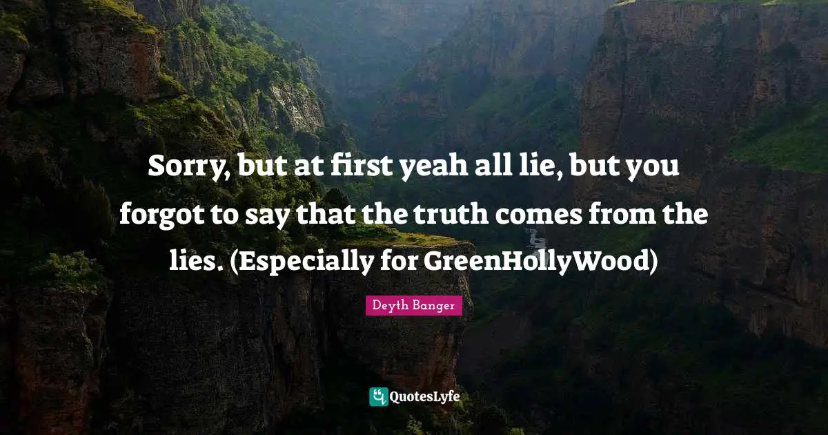 Sorry, but at first yeah all lie, but you forgot to say that the truth comes from the lies. (Especially for GreenHollyWood)