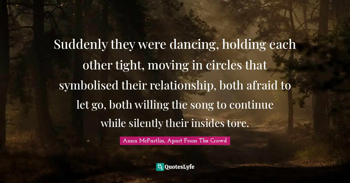 Suddenly they were dancing, holding each other tight, moving in circles that symbolised their relationship, both afraid to let go, both willing the song to continue while silently their insides tore.