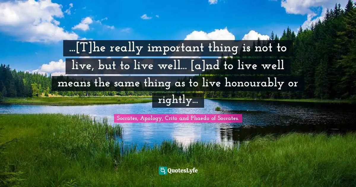 ...[T]he really important thing is not to live, but to live well... [a]nd to live well means the same thing as to live honourably or rightly...